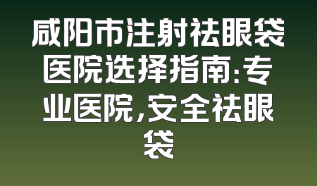 咸阳市注射祛眼袋医院选择指南：专业医院，安全祛眼袋