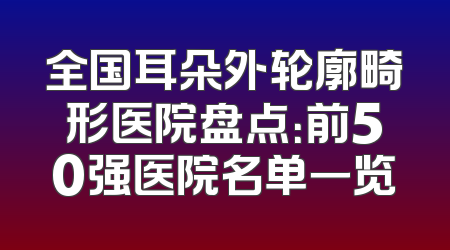 全国耳朵外轮廓畸形医院盘点：前50强医院名单一览