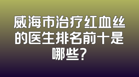 威海市治疗红血丝的医生排名前十是哪些？