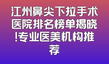 江州鼻尖下拉手术医院排名榜单揭晓！专业医美机构推荐