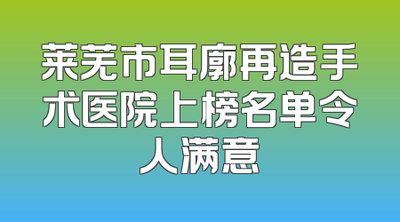 莱芜市耳廓再造手术医院上榜名单令人满意