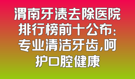 渭南牙渍去除医院排行榜前十公布：专业清洁牙齿，呵护口腔健康