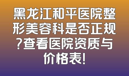 黑龙江和平医院整形美容科是否正规？查看医院资质与价格表！