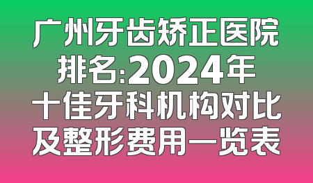 广州牙齿矫正医院排名：2024年十佳牙科机构对比及整形费用一览表