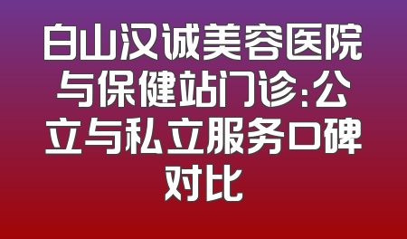 白山汉诚美容医院与保健站门诊：公立与私立服务口碑对比
