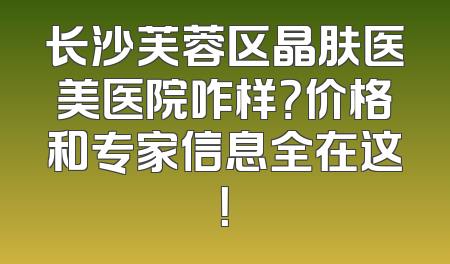 长沙芙蓉区晶肤医美医院咋样？价格和专家信息全在这！