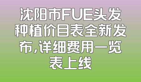 沈阳市FUE头发种植价目表全新发布，详细费用一览表上线