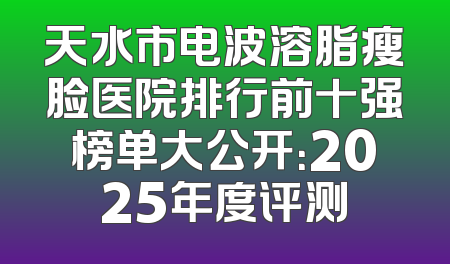 天水市电波溶脂瘦脸医院排行前十强榜单大公开：2025年度评测