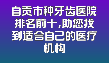 自贡市种牙齿医院排名前十，助您找到适合自己的医疗机构