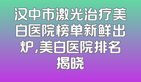 汉中市激光治疗美白医院榜单新鲜出炉，美白医院排名揭晓