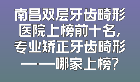 南昌双层牙齿畸形医院上榜前十名，专业矫正牙齿畸形——哪家上榜？