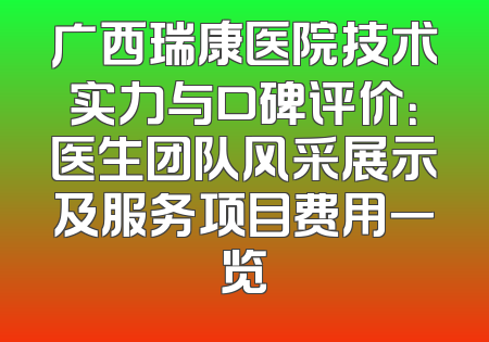 广西瑞康医院技术实力与口碑评价：医生团队风采展示及服务项目费用一览