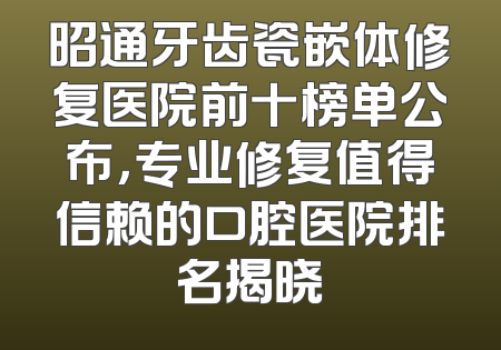昭通牙齿瓷嵌体修复医院前十榜单公布，专业修复值得信赖的口腔医院排名揭晓
