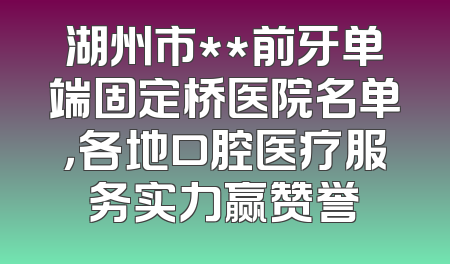 湖州市**前牙单端固定桥医院名单，各地口腔医疗服务实力赢赞誉