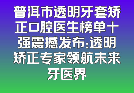 普洱市透明牙套矫正口腔医生榜单十强震撼发布：透明矫正专家领航未来牙医界