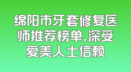 绵阳市牙套修复医师推荐榜单，深受爱美人士信赖