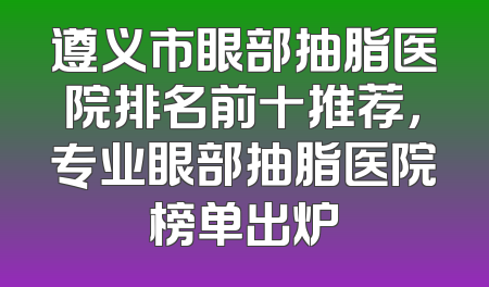 遵义市眼部抽脂医院排名前十推荐，专业眼部抽脂医院榜单出炉