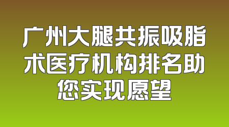 广州大腿共振吸脂术医疗机构排名助您实现愿望