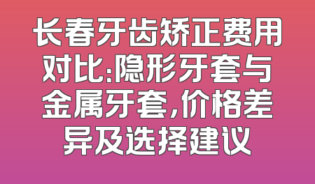 长春牙齿矫正费用对比：隐形牙套与金属牙套，价格差异及选择建议