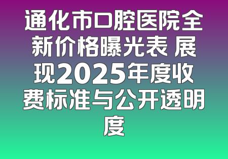 通化市口腔医院全新价格曝光表 展现2025年度收费标准与公开透明度