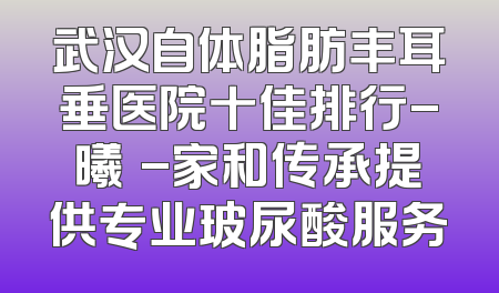 武汉自体脂肪丰耳垂医院十佳排行-曦玥-家和传承提供专业玻尿酸服务