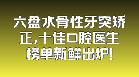 六盘水骨性牙突矫正，十佳口腔医生榜单新鲜出炉！