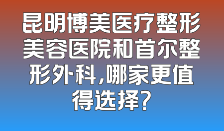昆明博美医疗整形美容医院和首尔整形外科，哪家更值得选择？