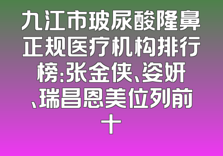 九江市玻尿酸隆鼻正规医疗机构排行榜：张金侠、姿妍、瑞昌恩美位列前十