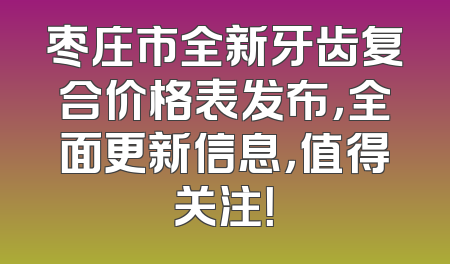 枣庄市全新牙齿复合价格表发布，全面更新信息，值得关注！