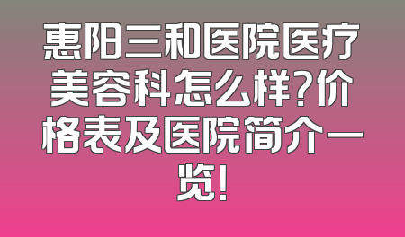 惠阳三和医院医疗美容科怎么样？价格表及医院简介一览！