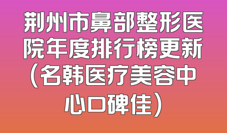 荆州市鼻部整形医院年度排行榜更新（名韩医疗美容中心口碑佳）