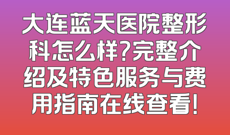 大连蓝天医院整形科怎么样？完整介绍及特色服务与费用指南在线查看！