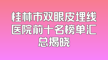 桂林市双眼皮埋线医院前十名榜单汇总揭晓