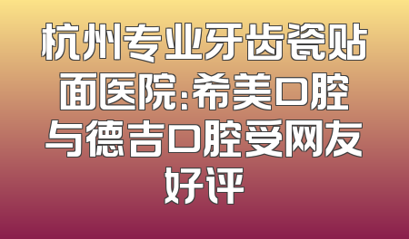 杭州专业牙齿瓷贴面医院：希美口腔与德吉口腔受网友好评