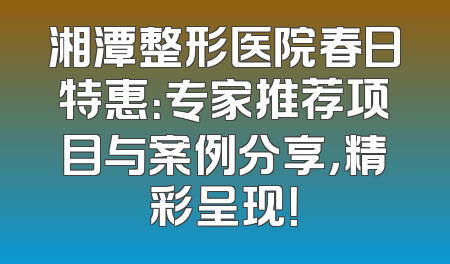 湘潭整形医院春日特惠：专家推荐项目与案例分享，精彩呈现！