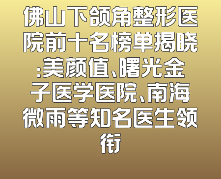 佛山下颌角整形医院前十名榜单揭晓：美颜值、曙光金子医学医院、南海微雨等知名医生领衔