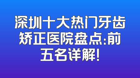 深圳十大热门牙齿矫正医院盘点：前五名详解！