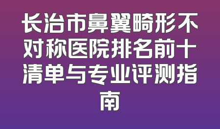 长治市鼻翼畸形不对称医院排名前十清单与专业评测指南