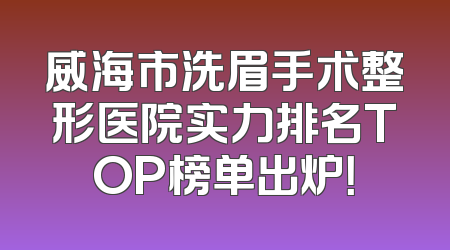 威海市洗眉手术整形医院实力排名TOP榜单出炉！