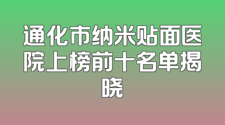 通化市纳米贴面医院上榜前十名单揭晓