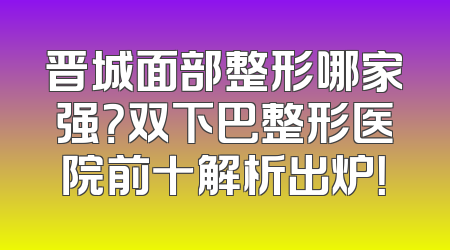 晋城面部整形哪家强？双下巴整形医院前十解析出炉！