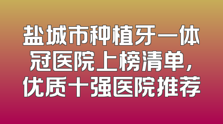 盐城市种植牙一体冠医院上榜清单，优质十强医院推荐
