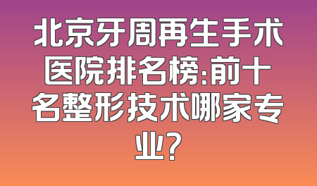 北京牙周再生手术医院排名榜：前十名整形技术哪家专业？