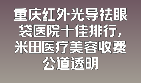重庆红外光导祛眼袋医院十佳排行，米田医疗美容收费公道透明