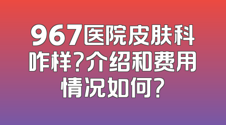 967医院皮肤科咋样？介绍和费用情况如何？