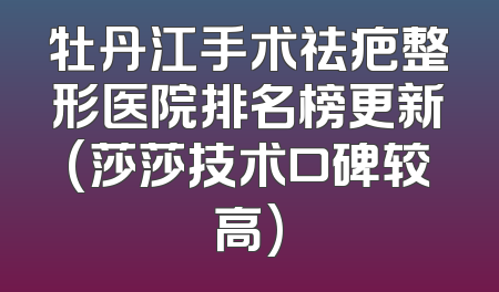 牡丹江手术祛疤整形医院排名榜更新(莎莎技术口碑较高)