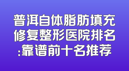 普洱自体脂肪填充修复整形医院排名：靠谱前十名推荐