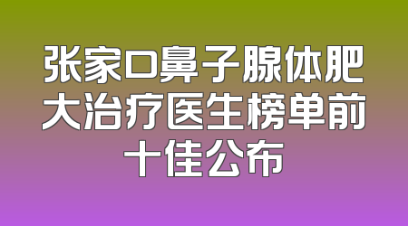 张家口鼻子腺体肥大治疗医生榜单前十佳公布