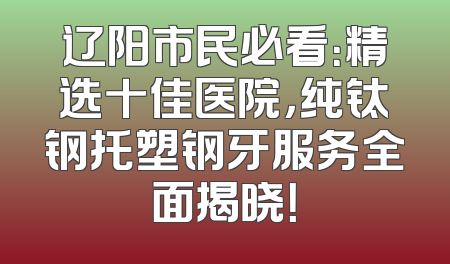 辽阳市民必看：精选十佳医院，纯钛钢托塑钢牙服务全面揭晓！