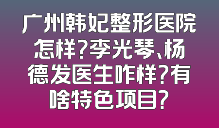 广州韩妃整形医院怎样？李光琴、杨德发医生咋样？有啥特色项目？